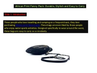 African Print Fanny Pack: Durable, Stylish and Easy to Carry
Slide 1- Introduction
Those people who love travelling and camping on a frequent basis, they love
purchasing African print fanny packs. These bags are even liked by those people
who enjoy water sports activities. Designed specifically to wear around the waist,
these bags are easy to carry as a crossbody.
 