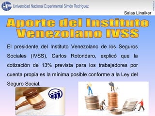 Salas Linaiker

El presidente del Instituto Venezolano de los Seguros
Sociales (IVSS), Carlos Rotondaro, explicó que la
cotización de 13% prevista para los trabajadores por
cuenta propia es la mínima posible conforme a la Ley del
Seguro Social.

 