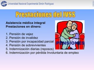 Asistencia médica integral
Prestaciones en dinero:
1. Pensión de vejez
2. Pensión de invalidez
3. Pensión por incapacidad parcial
4. Pensión de sobrevivientes
5. Indemnización diarias (reposos)
6. Indemnización por pérdida Involuntaria de empleo

 