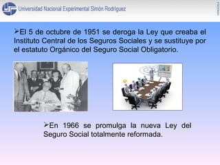El 5 de octubre de 1951 se deroga la Ley que creaba el
Instituto Central de los Seguros Sociales y se sustituye por
el estatuto Orgánico del Seguro Social Obligatorio.

En 1966 se promulga la nueva Ley del
Seguro Social totalmente reformada.

 