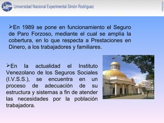 En 1989 se pone en funcionamiento el Seguro
de Paro Forzoso, mediante el cual se amplía la
cobertura, en lo que respecta a Prestaciones en
Dinero, a los trabajadores y familiares.
En la actualidad el Instituto
Venezolano de los Seguros Sociales
(I.V.S.S.), se encuentra en un
proceso de adecuación de su
estructura y sistemas a fin de atender
las necesidades por la población
trabajadora.

 
