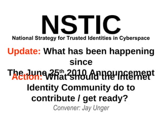 NSTIC
Update: What has been happening
since
The June 25th
2010 Announcement
Convener: Jay Unger
National Strategy for Trusted Identities in Cyberspace
Action: What should the Internet
Identity Community do to
contribute / get ready?
 