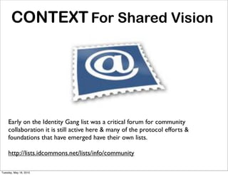 CONTEXT For Shared Vision




    Early on the Identity Gang list was a critical forum for community
    collaboration it is still active here & many of the protocol efforts &
    foundations that have emerged have their own lists.

    http://lists.idcommons.net/lists/info/community

Tuesday, May 18, 2010
 