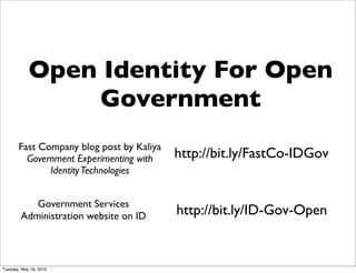 Open Identity For Open
                Government
       Fast Company blog post by Kaliya
         Government Experimenting with    http://bit.ly/FastCo-IDGov
              Identity Technologies


           Government Services
        Administration website on ID      http://bit.ly/ID-Gov-Open


Tuesday, May 18, 2010
 