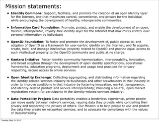 Mission statements:
      • Identity Commons: Support, facilitate, and promote the creation of an open identity layer
        for the Internet, one that maximizes control, convenience, and privacy for the individual
        while encouraging the development of healthy, interoperable communities.

      • Information Card Foundation: Promote, protect, and enable the development of an open,
        trusted, interoperable, royalty-free identity layer for the Internet that maximizes control over
        personal information by individuals

      • OpenID Foundation: To foster and promote the development of, public access to, and
        adoption of OpenID as a framework for user-centric identity on the Internet; and To acquire,
        create, hold, and manage intellectual property related to OpenID and provide equal access to
        such intellectual property to the OpenID community and public at no charge.

      • Kantara Intiative: Foster identity community harmonization, interoperability, innovation,
        and broad adoption through the development of open identity specifications, operational
        frameworks, education programs, deployment and usage best practices for privacy-
        respecting, secure access to online services

      • Open Identity Exchange: Collecting aggregating, and distributing information regarding
        the identity-related services industry to businesses and other stakeholders in that industry in
        order to improve conditions in that industry by fostering innovation, market transparency,
        and identity-related product and service interoperability; Providing a neutral, open market
        registration system for participants in the identity-related services industry;

      • Data Portability Project: Data portability enables a borderless experience, where people
        can move easily between network services, reusing data they provide while controlling their
        privacy and respecting the privacy of others. Our Mission is to help people to use and protect
        the data they create on networked services, and to advocate for compliance with the values
        of DataPortability.

Tuesday, May 18, 2010
 