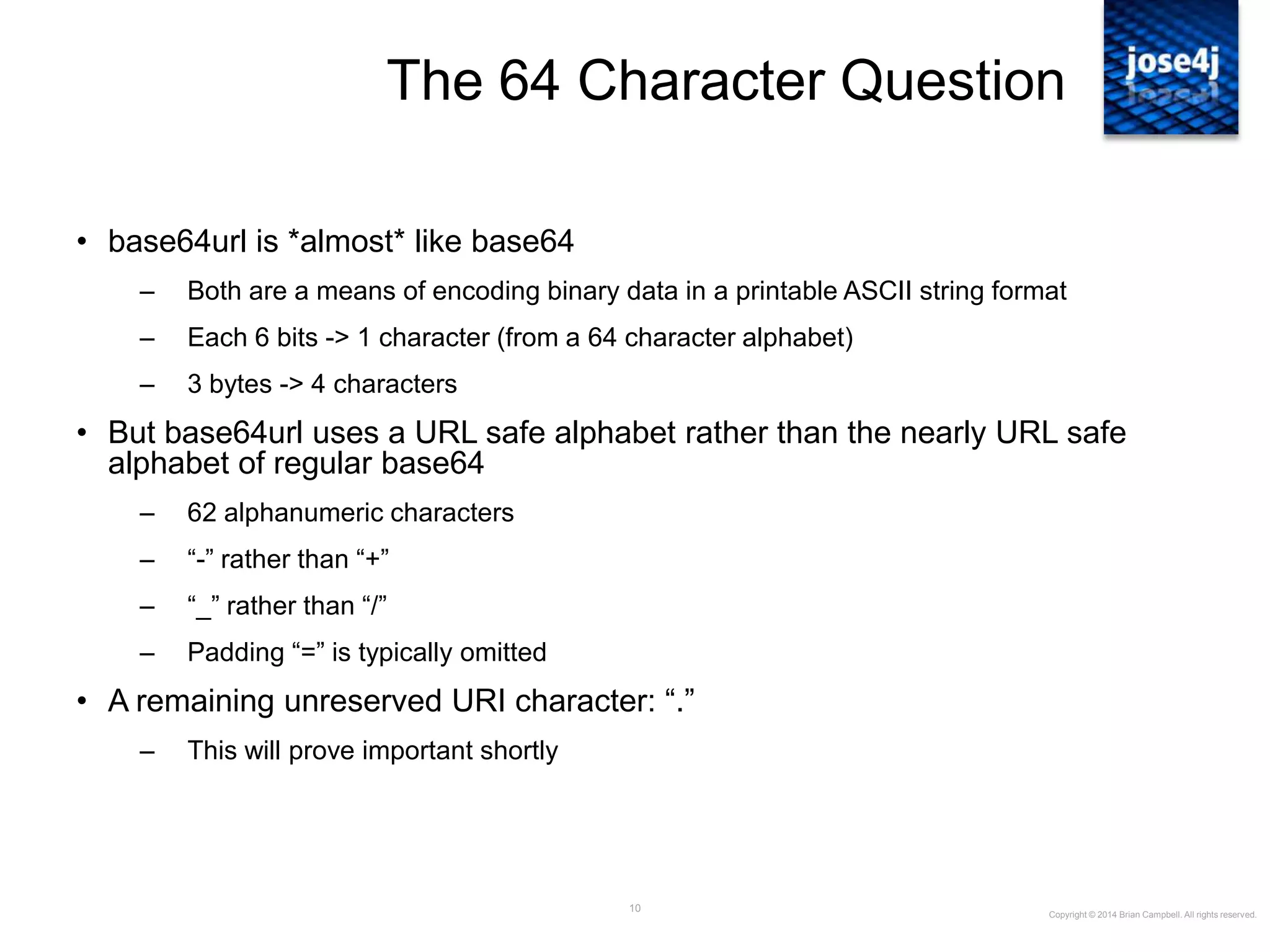 10
The 64 Character Question
• base64url is *almost* like base64
– Both are a means of encoding binary data in a printable ASCII string format
– Each 6 bits -> 1 character (from a 64 character alphabet)
– 3 bytes -> 4 characters
• But base64url uses a URL safe alphabet rather than the nearly URL safe
alphabet of regular base64
– 62 alphanumeric characters
– “-” rather than “+”
– “_” rather than “/”
– Padding “=” is typically omitted
• A remaining unreserved URI character: “.”
– This will prove important shortly
Copyright © 2014 Brian Campbell. All rights reserved.
 