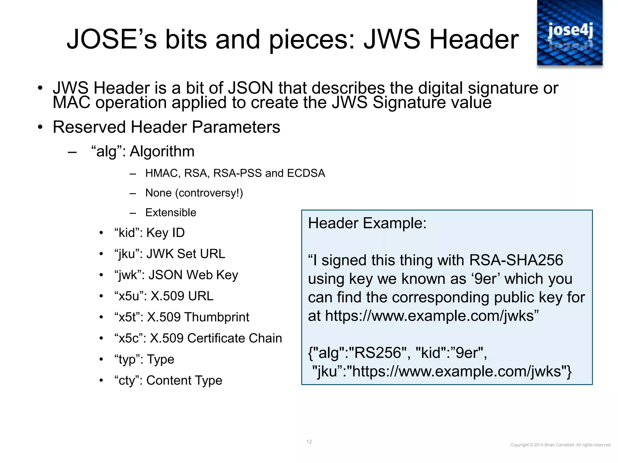 12
JOSE‟s bits and pieces: JWS Header
• JWS Header is a bit of JSON that describes the digital signature or
MAC operation applied to create the JWS Signature value
• Reserved Header Parameters
– “alg”: Algorithm
– HMAC, RSA, RSA-PSS and ECDSA
– None (controversy!)
– Extensible
• “kid”: Key ID
• “jku”: JWK Set URL
• “jwk”: JSON Web Key
• “x5u”: X.509 URL
• “x5t”: X.509 Thumbprint
• “x5c”: X.509 Certificate Chain
• “typ”: Type
• “cty”: Content Type
Copyright © 2014 Brian Campbell. All rights reserved.
Header Example:
“I signed this thing with RSA-SHA256
using key we known as „9er‟ which you
can find the corresponding public key for
at https://www.example.com/jwks”
{"alg":"RS256", "kid":”9er",
"jku”:"https://www.example.com/jwks"}
 