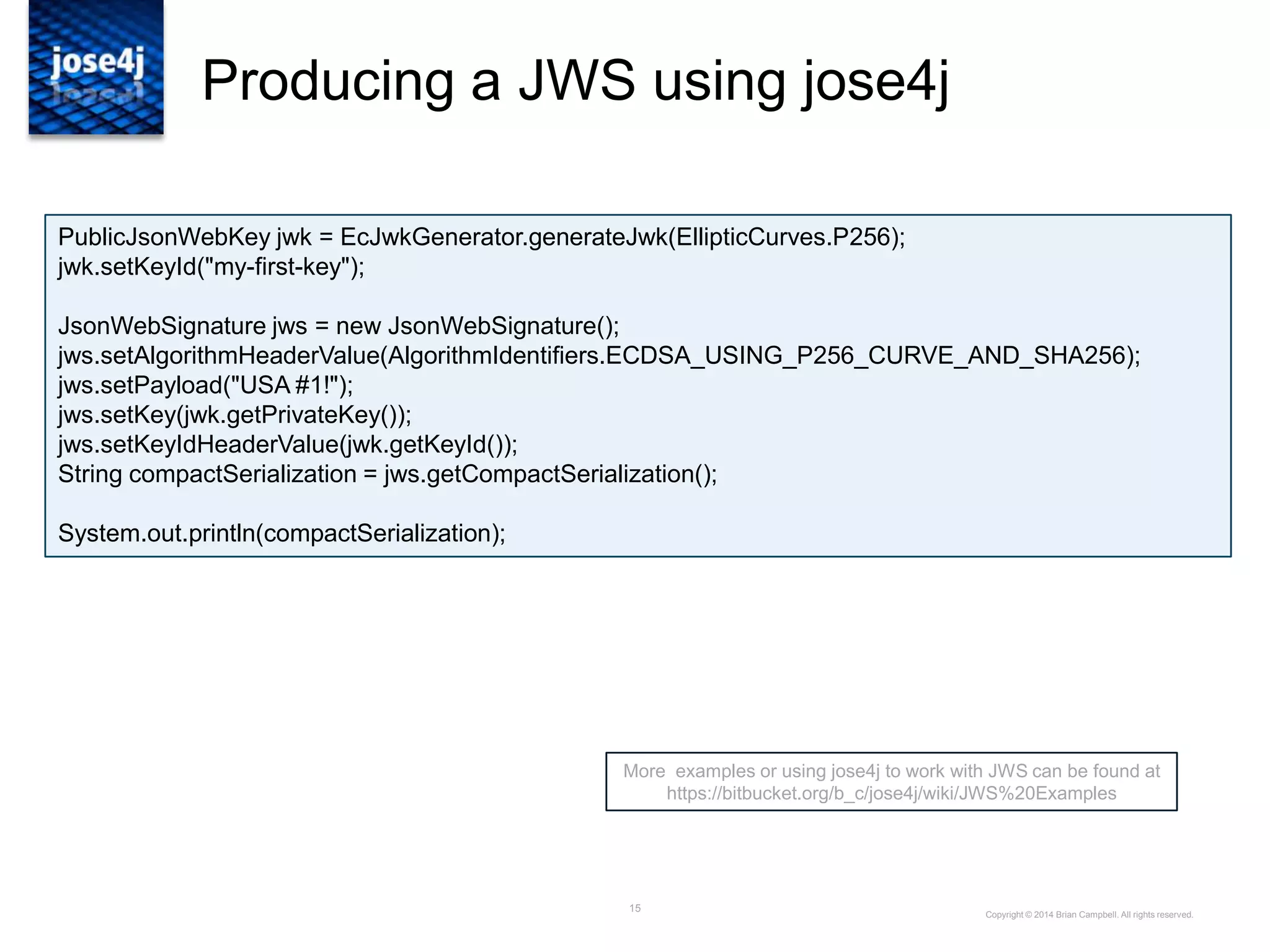 15
Producing a JWS using jose4j
More examples or using jose4j to work with JWS can be found at
https://bitbucket.org/b_c/jose4j/wiki/JWS%20Examples
Copyright © 2014 Brian Campbell. All rights reserved.
PublicJsonWebKey jwk = EcJwkGenerator.generateJwk(EllipticCurves.P256);
jwk.setKeyId("my-first-key");
JsonWebSignature jws = new JsonWebSignature();
jws.setAlgorithmHeaderValue(AlgorithmIdentifiers.ECDSA_USING_P256_CURVE_AND_SHA256);
jws.setPayload("USA #1!");
jws.setKey(jwk.getPrivateKey());
jws.setKeyIdHeaderValue(jwk.getKeyId());
String compactSerialization = jws.getCompactSerialization();
System.out.println(compactSerialization);
 