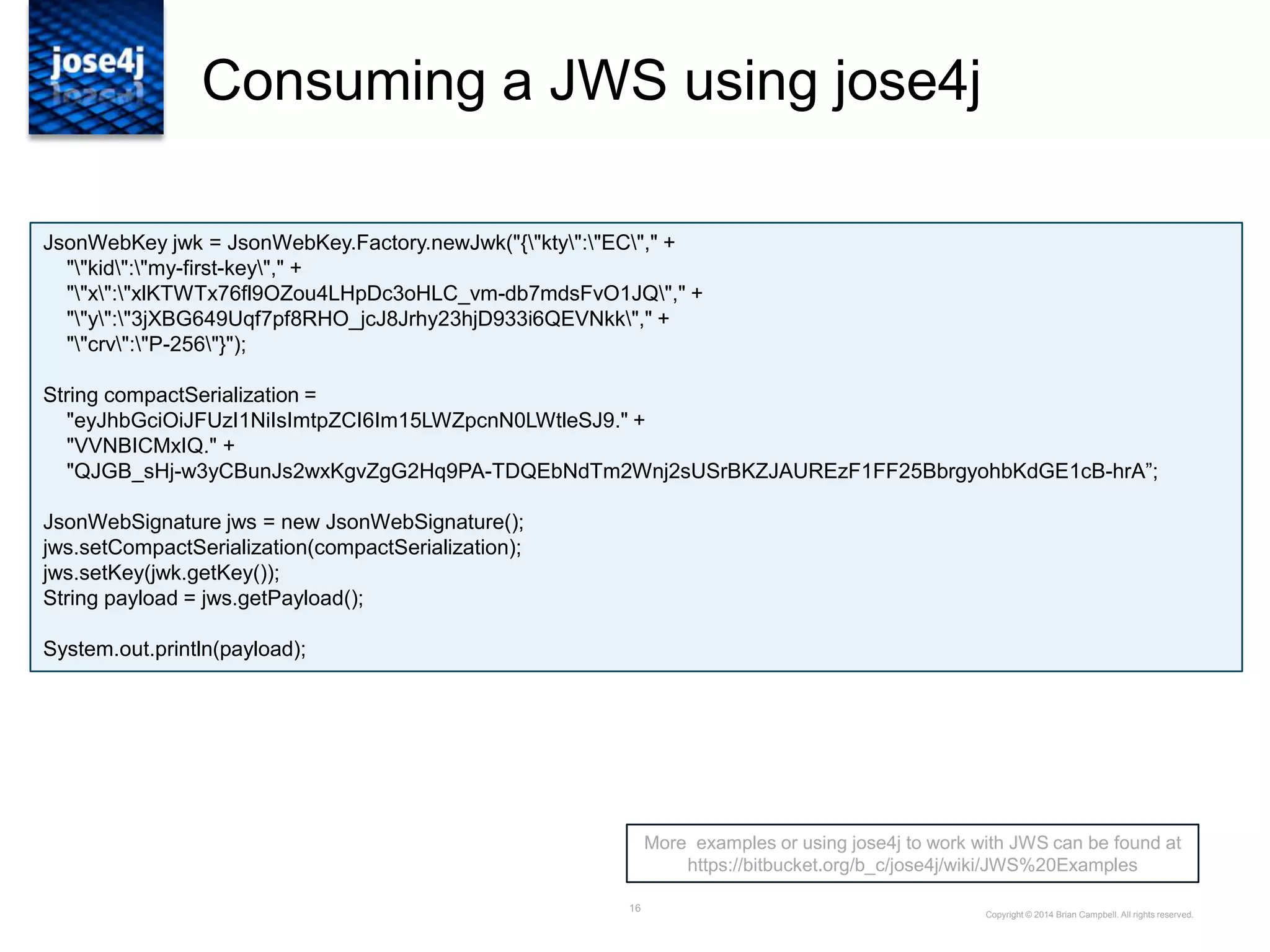 16
Consuming a JWS using jose4j
Copyright © 2014 Brian Campbell. All rights reserved.
More examples or using jose4j to work with JWS can be found at
https://bitbucket.org/b_c/jose4j/wiki/JWS%20Examples
JsonWebKey jwk = JsonWebKey.Factory.newJwk("{"kty":"EC"," +
""kid":"my-first-key"," +
""x":"xlKTWTx76fl9OZou4LHpDc3oHLC_vm-db7mdsFvO1JQ"," +
""y":"3jXBG649Uqf7pf8RHO_jcJ8Jrhy23hjD933i6QEVNkk"," +
""crv":"P-256"}");
String compactSerialization =
"eyJhbGciOiJFUzI1NiIsImtpZCI6Im15LWZpcnN0LWtleSJ9." +
"VVNBICMxIQ." +
"QJGB_sHj-w3yCBunJs2wxKgvZgG2Hq9PA-TDQEbNdTm2Wnj2sUSrBKZJAUREzF1FF25BbrgyohbKdGE1cB-hrA”;
JsonWebSignature jws = new JsonWebSignature();
jws.setCompactSerialization(compactSerialization);
jws.setKey(jwk.getKey());
String payload = jws.getPayload();
System.out.println(payload);
 