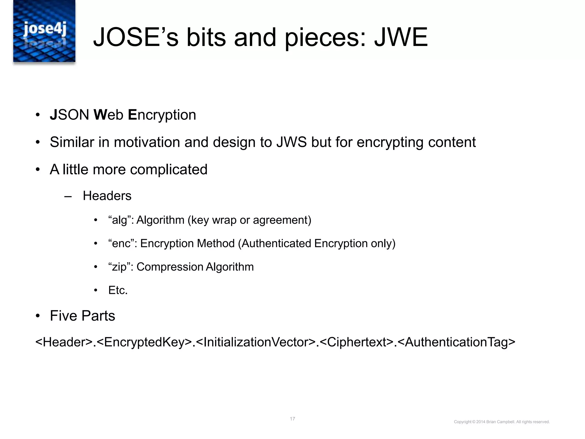 17
JOSE‟s bits and pieces: JWE
• JSON Web Encryption
• Similar in motivation and design to JWS but for encrypting content
• A little more complicated
– Headers
• “alg”: Algorithm (key wrap or agreement)
• “enc”: Encryption Method (Authenticated Encryption only)
• “zip”: Compression Algorithm
• Etc.
• Five Parts
<Header>.<EncryptedKey>.<InitializationVector>.<Ciphertext>.<AuthenticationTag>
Copyright © 2014 Brian Campbell. All rights reserved.
 