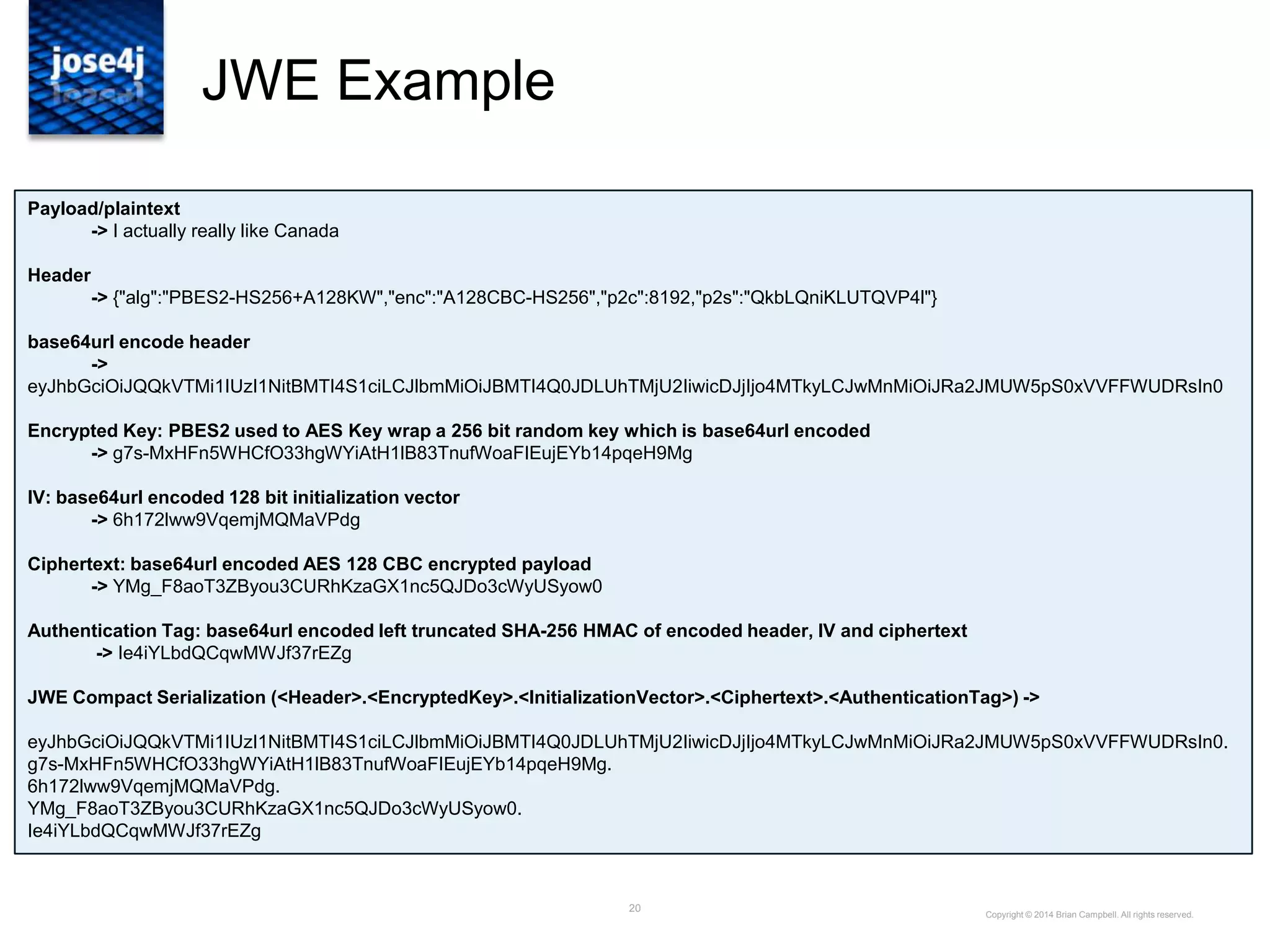 20
JWE Example
Copyright © 2014 Brian Campbell. All rights reserved.
Payload/plaintext
-> I actually really like Canada
Header
-> {"alg":"PBES2-HS256+A128KW","enc":"A128CBC-HS256","p2c":8192,"p2s":"QkbLQniKLUTQVP4l"}
base64url encode header
->
eyJhbGciOiJQQkVTMi1IUzI1NitBMTI4S1ciLCJlbmMiOiJBMTI4Q0JDLUhTMjU2IiwicDJjIjo4MTkyLCJwMnMiOiJRa2JMUW5pS0xVVFFWUDRsIn0
Encrypted Key: PBES2 used to AES Key wrap a 256 bit random key which is base64url encoded
-> g7s-MxHFn5WHCfO33hgWYiAtH1lB83TnufWoaFIEujEYb14pqeH9Mg
IV: base64url encoded 128 bit initialization vector
-> 6h172lww9VqemjMQMaVPdg
Ciphertext: base64url encoded AES 128 CBC encrypted payload
-> YMg_F8aoT3ZByou3CURhKzaGX1nc5QJDo3cWyUSyow0
Authentication Tag: base64url encoded left truncated SHA-256 HMAC of encoded header, IV and ciphertext
-> Ie4iYLbdQCqwMWJf37rEZg
JWE Compact Serialization (<Header>.<EncryptedKey>.<InitializationVector>.<Ciphertext>.<AuthenticationTag>) ->
eyJhbGciOiJQQkVTMi1IUzI1NitBMTI4S1ciLCJlbmMiOiJBMTI4Q0JDLUhTMjU2IiwicDJjIjo4MTkyLCJwMnMiOiJRa2JMUW5pS0xVVFFWUDRsIn0.
g7s-MxHFn5WHCfO33hgWYiAtH1lB83TnufWoaFIEujEYb14pqeH9Mg.
6h172lww9VqemjMQMaVPdg.
YMg_F8aoT3ZByou3CURhKzaGX1nc5QJDo3cWyUSyow0.
Ie4iYLbdQCqwMWJf37rEZg
 