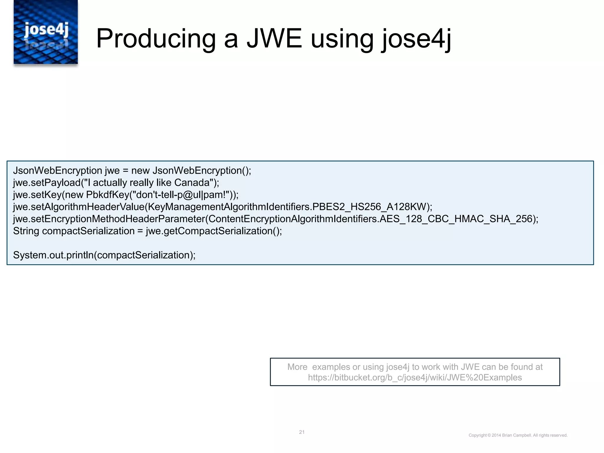 21
Producing a JWE using jose4j
More examples or using jose4j to work with JWE can be found at
https://bitbucket.org/b_c/jose4j/wiki/JWE%20Examples
Copyright © 2014 Brian Campbell. All rights reserved.
JsonWebEncryption jwe = new JsonWebEncryption();
jwe.setPayload("I actually really like Canada");
jwe.setKey(new PbkdfKey("don't-tell-p@ul|pam!"));
jwe.setAlgorithmHeaderValue(KeyManagementAlgorithmIdentifiers.PBES2_HS256_A128KW);
jwe.setEncryptionMethodHeaderParameter(ContentEncryptionAlgorithmIdentifiers.AES_128_CBC_HMAC_SHA_256);
String compactSerialization = jwe.getCompactSerialization();
System.out.println(compactSerialization);
 