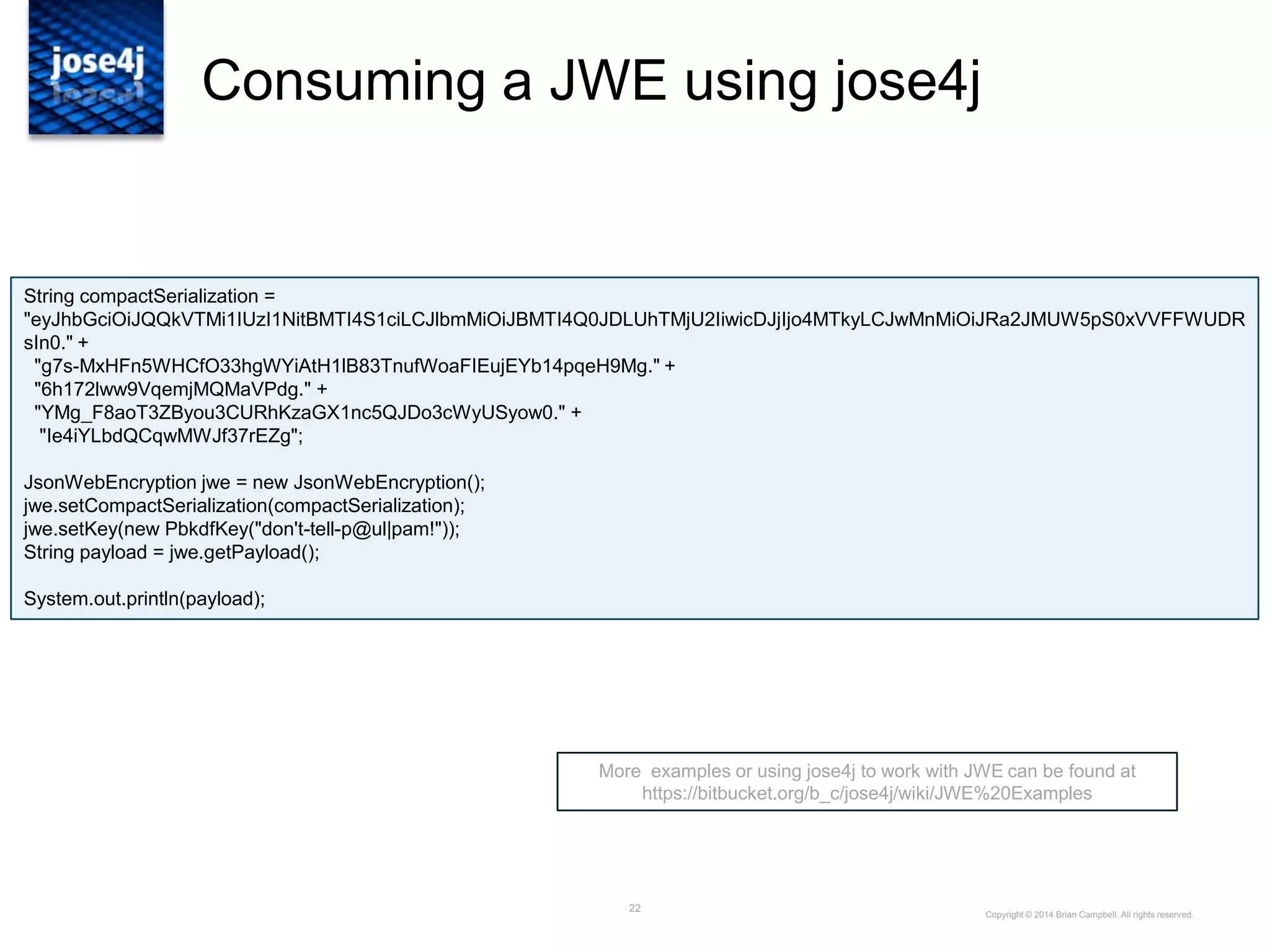 22
Consuming a JWE using jose4j
More examples or using jose4j to work with JWE can be found at
https://bitbucket.org/b_c/jose4j/wiki/JWE%20Examples
Copyright © 2014 Brian Campbell. All rights reserved.
String compactSerialization =
"eyJhbGciOiJQQkVTMi1IUzI1NitBMTI4S1ciLCJlbmMiOiJBMTI4Q0JDLUhTMjU2IiwicDJjIjo4MTkyLCJwMnMiOiJRa2JMUW5pS0xVVFFWUDR
sIn0." +
"g7s-MxHFn5WHCfO33hgWYiAtH1lB83TnufWoaFIEujEYb14pqeH9Mg." +
"6h172lww9VqemjMQMaVPdg." +
"YMg_F8aoT3ZByou3CURhKzaGX1nc5QJDo3cWyUSyow0." +
"Ie4iYLbdQCqwMWJf37rEZg";
JsonWebEncryption jwe = new JsonWebEncryption();
jwe.setCompactSerialization(compactSerialization);
jwe.setKey(new PbkdfKey("don't-tell-p@ul|pam!"));
String payload = jwe.getPayload();
System.out.println(payload);
 