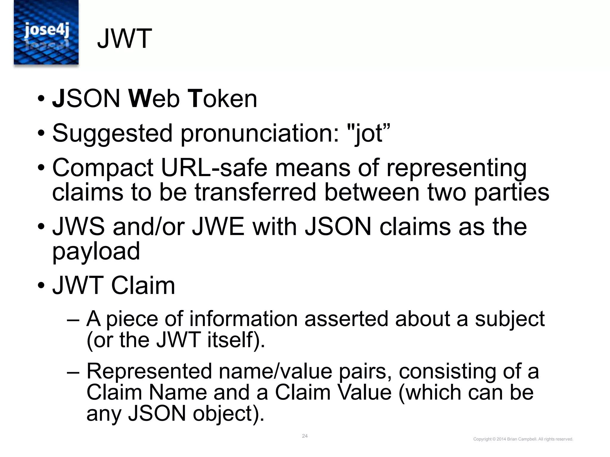 24
JWT
• JSON Web Token
• Suggested pronunciation: "jot”
• Compact URL-safe means of representing
claims to be transferred between two parties
• JWS and/or JWE with JSON claims as the
payload
• JWT Claim
– A piece of information asserted about a subject
(or the JWT itself).
– Represented name/value pairs, consisting of a
Claim Name and a Claim Value (which can be
any JSON object).
Copyright © 2014 Brian Campbell. All rights reserved.
 