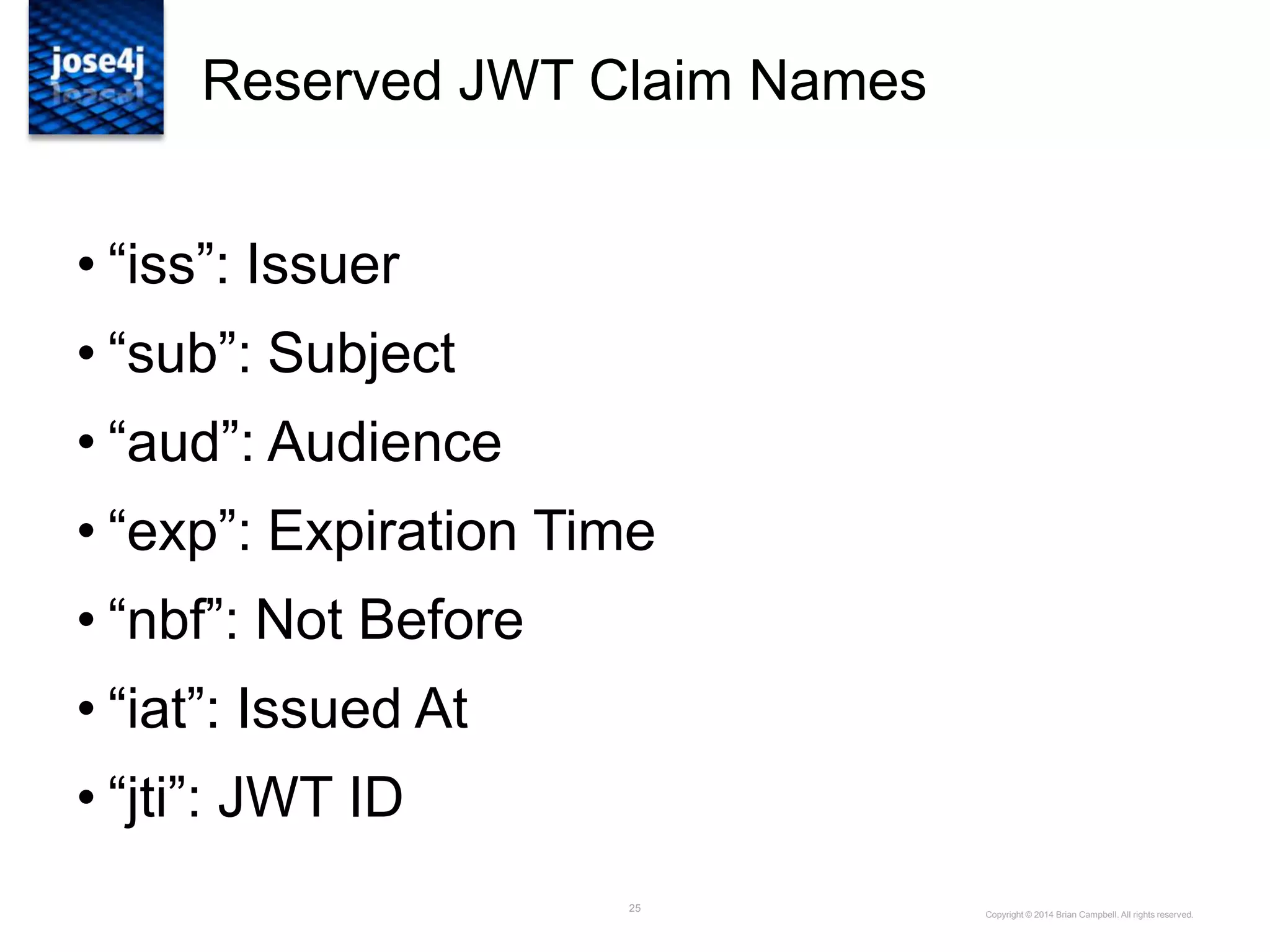 25
Reserved JWT Claim Names
• “iss”: Issuer
• “sub”: Subject
• “aud”: Audience
• “exp”: Expiration Time
• “nbf”: Not Before
• “iat”: Issued At
• “jti”: JWT ID
Copyright © 2014 Brian Campbell. All rights reserved.
 