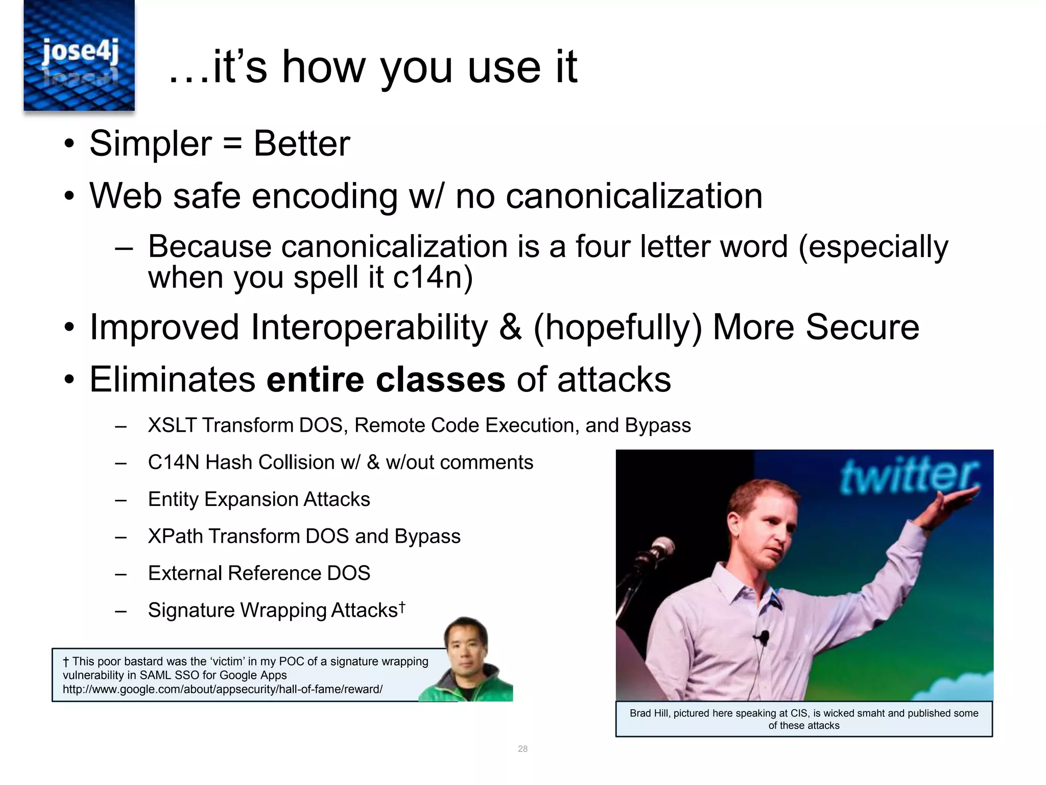 28
…it‟s how you use it
• Simpler = Better
• Web safe encoding w/ no canonicalization
– Because canonicalization is a four letter word (especially
when you spell it c14n)
• Improved Interoperability & (hopefully) More Secure
• Eliminates entire classes of attacks
– XSLT Transform DOS, Remote Code Execution, and Bypass
– C14N Hash Collision w/ & w/out comments
– Entity Expansion Attacks
– XPath Transform DOS and Bypass
– External Reference DOS
– Signature Wrapping Attacks†
Brad Hill, pictured here speaking at CIS, is wicked smaht and published some
of these attacks
† This poor bastard was the „victim‟ in my POC of a signature wrapping
vulnerability in SAML SSO for Google Apps
http://www.google.com/about/appsecurity/hall-of-fame/reward/
 