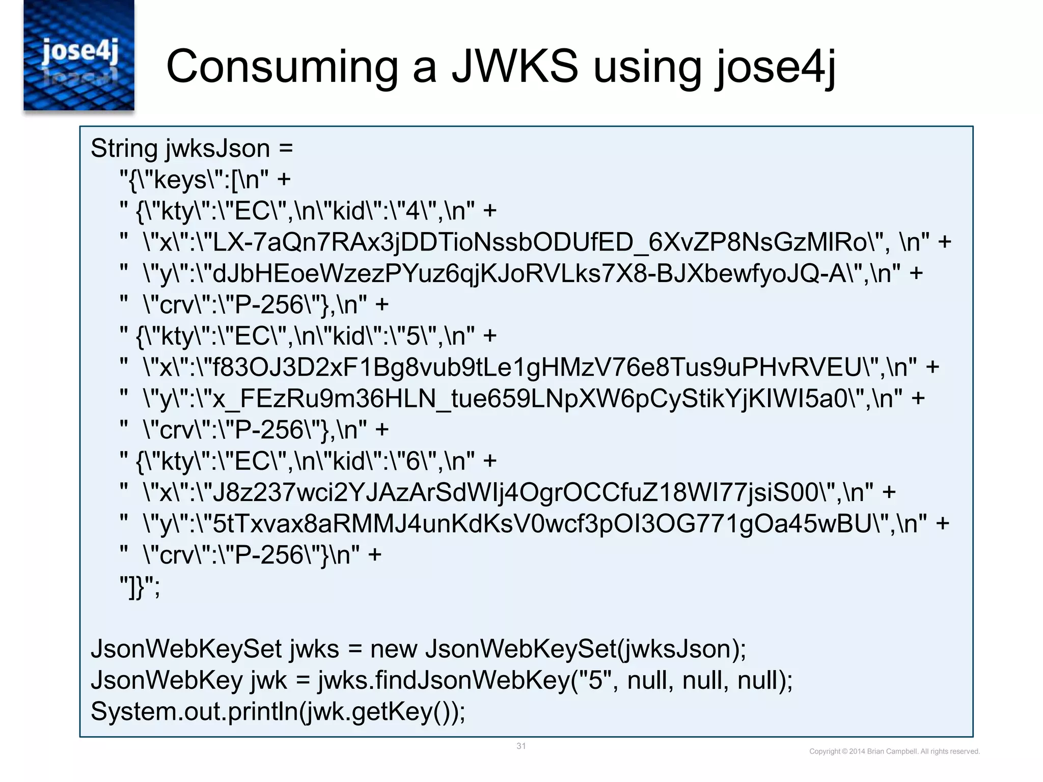 31
Consuming a JWKS using jose4j
Copyright © 2014 Brian Campbell. All rights reserved.
String jwksJson =
"{"keys":[n" +
" {"kty":"EC",n"kid":"4",n" +
" "x":"LX-7aQn7RAx3jDDTioNssbODUfED_6XvZP8NsGzMlRo", n" +
" "y":"dJbHEoeWzezPYuz6qjKJoRVLks7X8-BJXbewfyoJQ-A",n" +
" "crv":"P-256"},n" +
" {"kty":"EC",n"kid":"5",n" +
" "x":"f83OJ3D2xF1Bg8vub9tLe1gHMzV76e8Tus9uPHvRVEU",n" +
" "y":"x_FEzRu9m36HLN_tue659LNpXW6pCyStikYjKIWI5a0",n" +
" "crv":"P-256"},n" +
" {"kty":"EC",n"kid":"6",n" +
" "x":"J8z237wci2YJAzArSdWIj4OgrOCCfuZ18WI77jsiS00",n" +
" "y":"5tTxvax8aRMMJ4unKdKsV0wcf3pOI3OG771gOa45wBU",n" +
" "crv":"P-256"}n" +
"]}";
JsonWebKeySet jwks = new JsonWebKeySet(jwksJson);
JsonWebKey jwk = jwks.findJsonWebKey("5", null, null, null);
System.out.println(jwk.getKey());
 