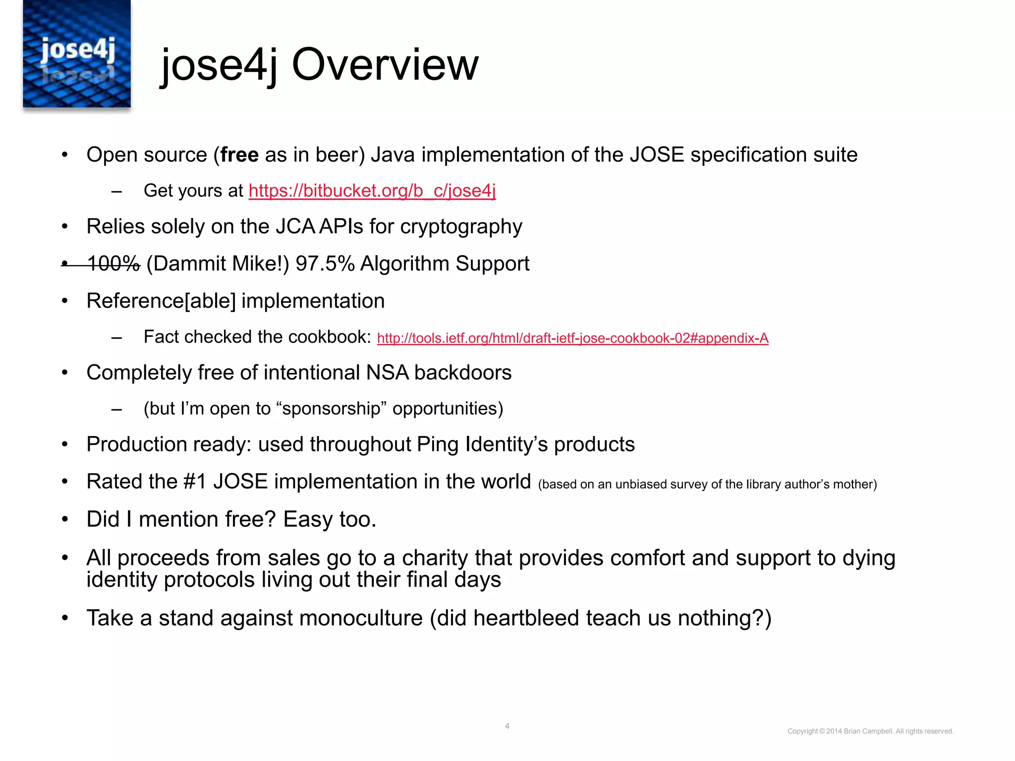 4
jose4j Overview
• Open source (free as in beer) Java implementation of the JOSE specification suite
– Get yours at https://bitbucket.org/b_c/jose4j
• Relies solely on the JCA APIs for cryptography
• 100% (Dammit Mike!) 97.5% Algorithm Support
• Reference[able] implementation
– Fact checked the cookbook: http://tools.ietf.org/html/draft-ietf-jose-cookbook-02#appendix-A
• Completely free of intentional NSA backdoors
– (but I‟m open to “sponsorship” opportunities)
• Production ready: used throughout Ping Identity‟s products
• Rated the #1 JOSE implementation in the world (based on an unbiased survey of the library author‟s mother)
• Did I mention free? Easy too.
• All proceeds from sales go to a charity that provides comfort and support to dying
identity protocols living out their final days
• Take a stand against monoculture (did heartbleed teach us nothing?)
Copyright © 2014 Brian Campbell. All rights reserved.
 