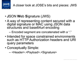 11
A closer look at JOSE‟s bits and pieces: JWS
• JSON Web Signature (JWS)
• A way of representing content secured with a
digital signature or MAC using JSON data
structures and base64url encoding
– Encoded segment are concatenated with a “.”
• Intended for space constrained environments
such as HTTP Authorization headers and URI
query parameters
• Conceptually Simple:
– <Header>.<Payload>.<Signature>
Copyright © 2014 Brian Campbell. All rights reserved.
 