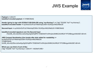 14
JWS Example
Payload -> USA #1!
base64url encoded payload -> VVNBICMxIQ
Header (going to sign with ECDSA P-256 SHA-256 using “my-first-key”) -> {"alg":"ES256","kid":"my-first-key"}
base64url encoded header -> eyJhbGciOiJFUzI1NiIsImtpZCI6Im15LWZpcnN0LWtleSJ9
Secured Input -> eyJhbGciOiJFUzI1NiIsImtpZCI6Im15LWZpcnN0LWtleSJ9.VVNBICMxIQ
base64url encoded signature over the Secured Input
->QJGB_sHj-w3yCBunJs2wxKgvZgG2Hq9PA-TDQEbNdTm2Wnj2sUSrBKZJAUREzF1FF25BbrgyohbKdGE1cB-hrA
JWS Compact Serialization (line breaks after dots added for readability) ->
eyJhbGciOiJFUzI1NiIsImtpZCI6Im15LWZpcnN0LWtleSJ9.
VVNBICMxIQ.
QJGB_sHj-w3yCBunJs2wxKgvZgG2Hq9PA-TDQEbNdTm2Wnj2sUSrBKZJAUREzF1FF25BbrgyohbKdGE1cB-hrA
Which you can think of sort of like:
{"alg":"ES256","kid":"my-first-key”}.”USA #1!”.<SIGNATURE>
 