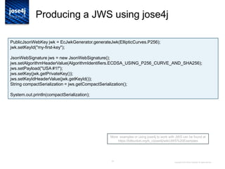 15
Producing a JWS using jose4j
More examples or using jose4j to work with JWS can be found at
https://bitbucket.org/b_c/jose4j/wiki/JWS%20Examples
Copyright © 2014 Brian Campbell. All rights reserved.
PublicJsonWebKey jwk = EcJwkGenerator.generateJwk(EllipticCurves.P256);
jwk.setKeyId("my-first-key");
JsonWebSignature jws = new JsonWebSignature();
jws.setAlgorithmHeaderValue(AlgorithmIdentifiers.ECDSA_USING_P256_CURVE_AND_SHA256);
jws.setPayload("USA #1!");
jws.setKey(jwk.getPrivateKey());
jws.setKeyIdHeaderValue(jwk.getKeyId());
String compactSerialization = jws.getCompactSerialization();
System.out.println(compactSerialization);
 