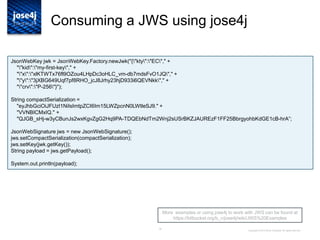 16
Consuming a JWS using jose4j
Copyright © 2014 Brian Campbell. All rights reserved.
More examples or using jose4j to work with JWS can be found at
https://bitbucket.org/b_c/jose4j/wiki/JWS%20Examples
JsonWebKey jwk = JsonWebKey.Factory.newJwk("{"kty":"EC"," +
""kid":"my-first-key"," +
""x":"xlKTWTx76fl9OZou4LHpDc3oHLC_vm-db7mdsFvO1JQ"," +
""y":"3jXBG649Uqf7pf8RHO_jcJ8Jrhy23hjD933i6QEVNkk"," +
""crv":"P-256"}");
String compactSerialization =
"eyJhbGciOiJFUzI1NiIsImtpZCI6Im15LWZpcnN0LWtleSJ9." +
"VVNBICMxIQ." +
"QJGB_sHj-w3yCBunJs2wxKgvZgG2Hq9PA-TDQEbNdTm2Wnj2sUSrBKZJAUREzF1FF25BbrgyohbKdGE1cB-hrA”;
JsonWebSignature jws = new JsonWebSignature();
jws.setCompactSerialization(compactSerialization);
jws.setKey(jwk.getKey());
String payload = jws.getPayload();
System.out.println(payload);
 