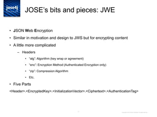 17
JOSE‟s bits and pieces: JWE
• JSON Web Encryption
• Similar in motivation and design to JWS but for encrypting content
• A little more complicated
– Headers
• “alg”: Algorithm (key wrap or agreement)
• “enc”: Encryption Method (Authenticated Encryption only)
• “zip”: Compression Algorithm
• Etc.
• Five Parts
<Header>.<EncryptedKey>.<InitializationVector>.<Ciphertext>.<AuthenticationTag>
Copyright © 2014 Brian Campbell. All rights reserved.
 
