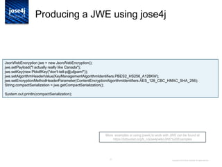 21
Producing a JWE using jose4j
More examples or using jose4j to work with JWE can be found at
https://bitbucket.org/b_c/jose4j/wiki/JWE%20Examples
Copyright © 2014 Brian Campbell. All rights reserved.
JsonWebEncryption jwe = new JsonWebEncryption();
jwe.setPayload("I actually really like Canada");
jwe.setKey(new PbkdfKey("don't-tell-p@ul|pam!"));
jwe.setAlgorithmHeaderValue(KeyManagementAlgorithmIdentifiers.PBES2_HS256_A128KW);
jwe.setEncryptionMethodHeaderParameter(ContentEncryptionAlgorithmIdentifiers.AES_128_CBC_HMAC_SHA_256);
String compactSerialization = jwe.getCompactSerialization();
System.out.println(compactSerialization);
 