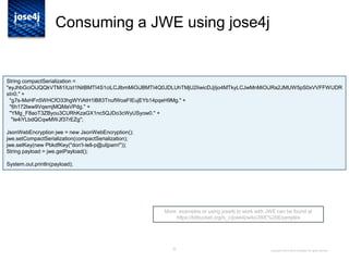 22
Consuming a JWE using jose4j
More examples or using jose4j to work with JWE can be found at
https://bitbucket.org/b_c/jose4j/wiki/JWE%20Examples
Copyright © 2014 Brian Campbell. All rights reserved.
String compactSerialization =
"eyJhbGciOiJQQkVTMi1IUzI1NitBMTI4S1ciLCJlbmMiOiJBMTI4Q0JDLUhTMjU2IiwicDJjIjo4MTkyLCJwMnMiOiJRa2JMUW5pS0xVVFFWUDR
sIn0." +
"g7s-MxHFn5WHCfO33hgWYiAtH1lB83TnufWoaFIEujEYb14pqeH9Mg." +
"6h172lww9VqemjMQMaVPdg." +
"YMg_F8aoT3ZByou3CURhKzaGX1nc5QJDo3cWyUSyow0." +
"Ie4iYLbdQCqwMWJf37rEZg";
JsonWebEncryption jwe = new JsonWebEncryption();
jwe.setCompactSerialization(compactSerialization);
jwe.setKey(new PbkdfKey("don't-tell-p@ul|pam!"));
String payload = jwe.getPayload();
System.out.println(payload);
 