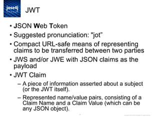 24
JWT
• JSON Web Token
• Suggested pronunciation: "jot”
• Compact URL-safe means of representing
claims to be transferred between two parties
• JWS and/or JWE with JSON claims as the
payload
• JWT Claim
– A piece of information asserted about a subject
(or the JWT itself).
– Represented name/value pairs, consisting of a
Claim Name and a Claim Value (which can be
any JSON object).
Copyright © 2014 Brian Campbell. All rights reserved.
 