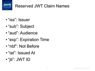 25
Reserved JWT Claim Names
• “iss”: Issuer
• “sub”: Subject
• “aud”: Audience
• “exp”: Expiration Time
• “nbf”: Not Before
• “iat”: Issued At
• “jti”: JWT ID
Copyright © 2014 Brian Campbell. All rights reserved.
 