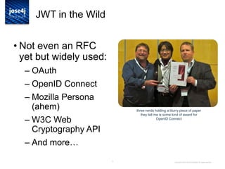 3
JWT + JOSE in the Wild
• Not even an RFC
yet but widely used:
– OAuth
– OpenID Connect
– Mozilla Persona
(ahem)
– W3C Web
Cryptography API
– And more…
Copyright © 2014 Brian Campbell. All rights reserved.
three nerds holding a blurry piece of paper
they tell me is some kind of award for
OpenID Connect
 