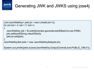 30
Generating JWK and JWKS using jose4j
Copyright © 2014 Brian Campbell. All rights reserved.
List<JsonWebKey> jwkList = new LinkedList<>();
for (int kid = 4; kid < 7; kid++)
{
JsonWebKey jwk = EcJwkGenerator.generateJwk(EllipticCurves.P256);
jwk.setKeyId(String.valueOf(kid));
jwkList.add(jwk);
}
JsonWebKeySet jwks = new JsonWebKeySet(jwkList);
System.out.println(jwks.toJson(JsonWebKey.OutputControlLevel.PUBLIC_ONLY));
 