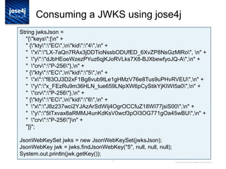31
Consuming a JWKS using jose4j
Copyright © 2014 Brian Campbell. All rights reserved.
String jwksJson =
"{"keys":[n" +
" {"kty":"EC",n"kid":"4",n" +
" "x":"LX-7aQn7RAx3jDDTioNssbODUfED_6XvZP8NsGzMlRo", n" +
" "y":"dJbHEoeWzezPYuz6qjKJoRVLks7X8-BJXbewfyoJQ-A",n" +
" "crv":"P-256"},n" +
" {"kty":"EC",n"kid":"5",n" +
" "x":"f83OJ3D2xF1Bg8vub9tLe1gHMzV76e8Tus9uPHvRVEU",n" +
" "y":"x_FEzRu9m36HLN_tue659LNpXW6pCyStikYjKIWI5a0",n" +
" "crv":"P-256"},n" +
" {"kty":"EC",n"kid":"6",n" +
" "x":"J8z237wci2YJAzArSdWIj4OgrOCCfuZ18WI77jsiS00",n" +
" "y":"5tTxvax8aRMMJ4unKdKsV0wcf3pOI3OG771gOa45wBU",n" +
" "crv":"P-256"}n" +
"]}";
JsonWebKeySet jwks = new JsonWebKeySet(jwksJson);
JsonWebKey jwk = jwks.findJsonWebKey("5", null, null, null);
System.out.println(jwk.getKey());
 
