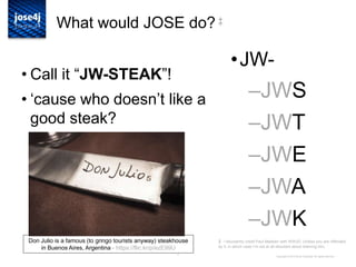 7
What would JOSE do? ‡
• Call it “JW-STEAK”!
• „cause who doesn‟t like a
good steak?
Copyright © 2014 Brian Campbell. All rights reserved.
•JW-
–JWS
–JWT
–JWE
–JWA
–JWK
Don Julio is a famous (to gringo tourists anyway) steakhouse
in Buenos Aires, Argentina - https://flic.kr/p/ezE99U
‡ I reluctantly credit Paul Madsen with WWJD. Unless you are offended
by it, in which case I‟m not at all reluctant about blaming him.
 