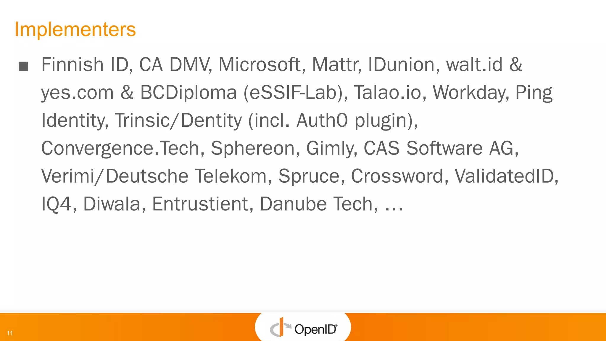 11
Implementers
■ Finnish ID, CA DMV, Microsoft, Mattr, IDunion, walt.id &
yes.com & BCDiploma (eSSIF-Lab), Talao.io, Workday, Ping
Identity, Trinsic/Dentity (incl. Auth0 plugin),
Convergence.Tech, Sphereon, Gimly, CAS Software AG,
Verimi/Deutsche Telekom, Spruce, Crossword, ValidatedID,
IQ4, Diwala, Entrustient, Danube Tech, …
 