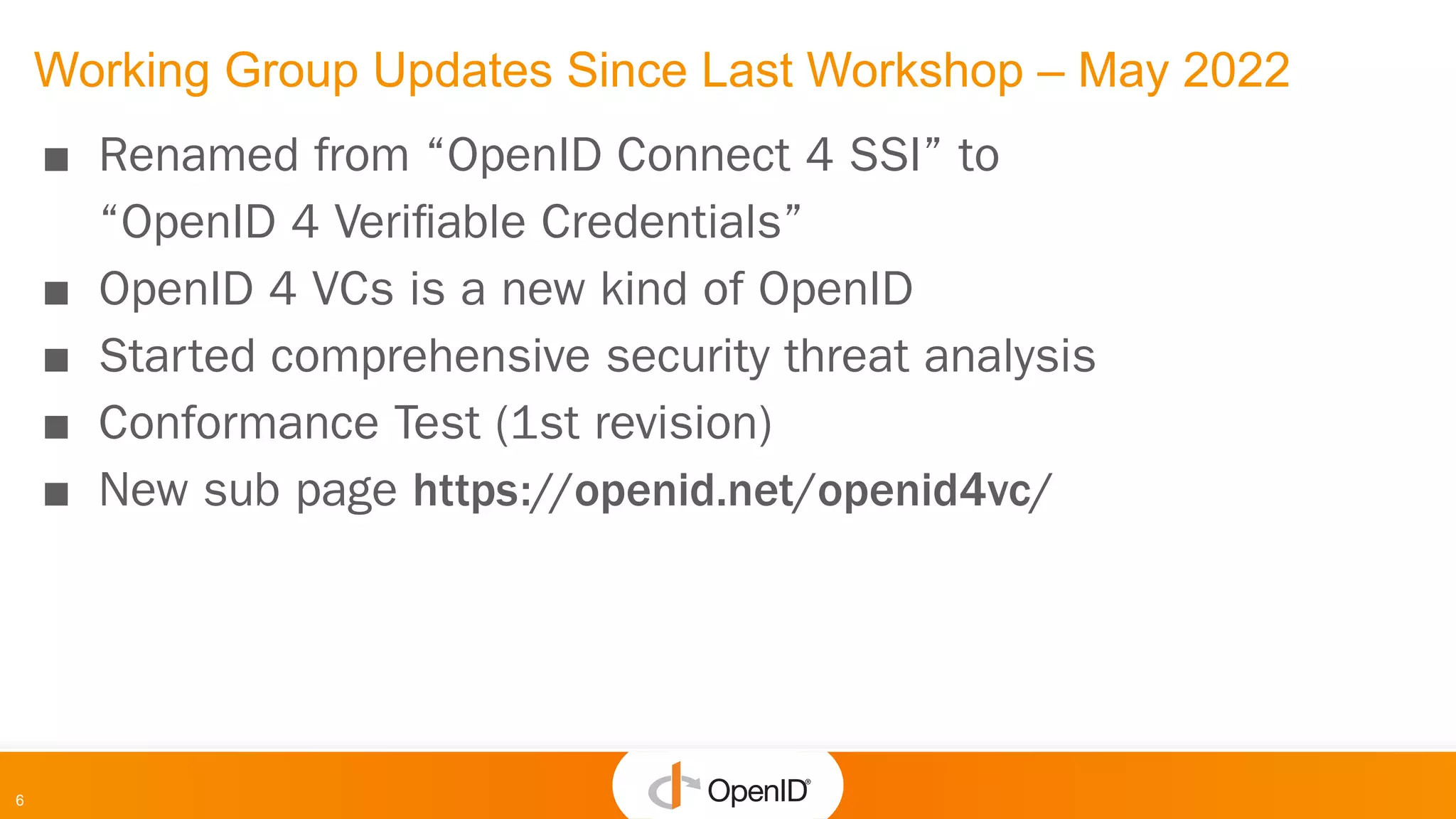 6
Working Group Updates Since Last Workshop – May 2022
■ Renamed from “OpenID Connect 4 SSI” to
“OpenID 4 Veriﬁable Credentials”
■ OpenID 4 VCs is a new kind of OpenID
■ Started comprehensive security threat analysis
■ Conformance Test (1st revision)
■ New sub page https://openid.net/openid4vc/
 