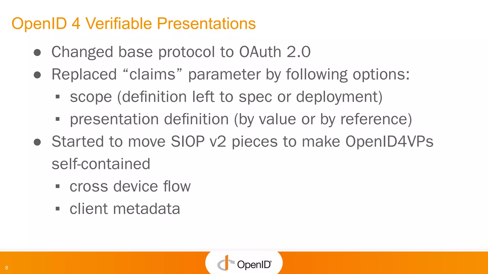 8
OpenID 4 Verifiable Presentations
● Changed base protocol to OAuth 2.0
● Replaced “claims” parameter by following options:
▪ scope (deﬁnition left to spec or deployment)
▪ presentation deﬁnition (by value or by reference)
● Started to move SIOP v2 pieces to make OpenID4VPs
self-contained
▪ cross device ﬂow
▪ client metadata
 