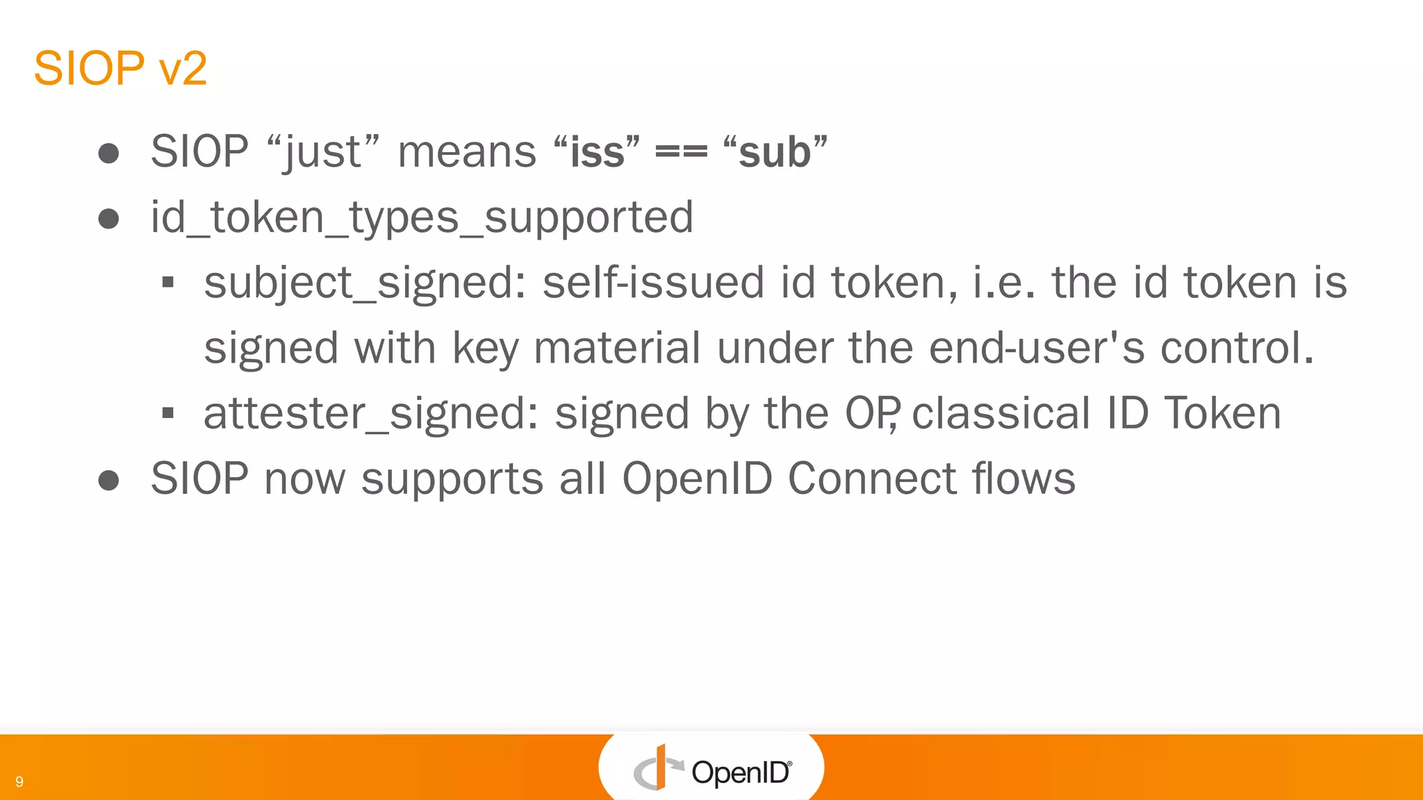9
SIOP v2
● SIOP “just” means “iss” == “sub”
● id_token_types_supported
▪ subject_signed: self-issued id token, i.e. the id token is
signed with key material under the end-user's control.
▪ attester_signed: signed by the OP
, classical ID Token
● SIOP now supports all OpenID Connect ﬂows
 