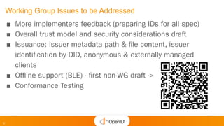 12
Working Group Issues to be Addressed
■ More implementers feedback (preparing IDs for all spec)
■ Overall trust model and security considerations draft
■ Issuance: issuer metadata path & ﬁle content, issuer
identiﬁcation by DID, anonymous & externally managed
clients
■ Ofﬂine support (BLE) - ﬁrst non-WG draft ->
■ Conformance Testing
 