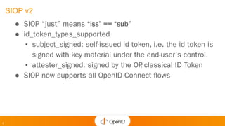 9
SIOP v2
● SIOP “just” means “iss” == “sub”
● id_token_types_supported
▪ subject_signed: self-issued id token, i.e. the id token is
signed with key material under the end-user's control.
▪ attester_signed: signed by the OP
, classical ID Token
● SIOP now supports all OpenID Connect ﬂows
 