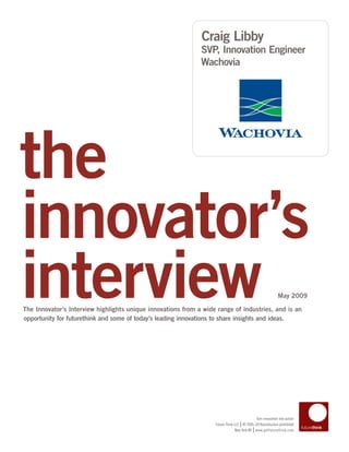 Craig Libby
                                                              SVP, Innovation Engineer
                                                              Wachovia




the
innovator’s
interview
The Innovator’s Interview highlights unique innovations from a wide range of industries, and is an
opportunity for futurethink and some of today’s leading innovations to share insights and ideas.
                                                                                                            May 2009




                                                                                            Turn innovation into action
                                                                                   |
                                                                   Future Think LLC © 2005–09 Reproduction prohibited
                                                                                           |
                                                                                New York NY www.getfuturethink.com
 