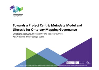 Towards	a	Project	Centric	Metadata	Model	and	
Lifecycle	for	Ontology	Mapping	Governance	
Christophe	Debruyne,	Brian	Walshe	and	Declan	O’Sullivan	
ADAPT	Centre,	Trinity	College	Dublin	
The ADAPT Centre is funded under the SFI Research Centres Programme (Grant 13/RC/2106) and is co-funded under the European Regional Development Fund.
 
