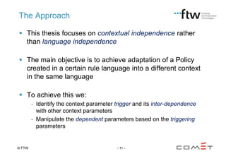 The Approach
 This thesis focuses on contextual independence rather
than language independence
 The main objective is to achieve adaptation of a Policy
created in a certain rule language into a different context
in the same language
 To achieve this we:
- Identify the context parameter trigger and its inter-dependence
with other context parameters
- Manipulate the dependent parameters based on the triggering
parameters

© FTW

- 11 -

 