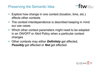 Preserving the Semantic Idea
 Explore how change in one context (location, time, etc.)
affects other contexts
 The context interdependence is described keeping in mind
our use cases
 Which other context parameters might need to be adapted
in an ON/OFF or Alert Policy when a particular context
changes
 Other contexts may either Definitely get affected,
Possibly get affected or Not get affected

 