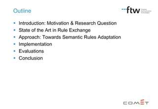 Outline







Introduction: Motivation & Research Question
State of the Art in Rule Exchange
Approach: Towards Semantic Rules Adaptation
Implementation
Evaluations
Conclusion

 