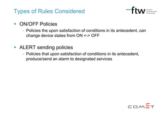 Types of Rules Considered
 ON/OFF Policies
- Policies the upon satisfaction of conditions in its antecedent, can
change device states from ON <-> OFF

 ALERT sending policies
- Policies that upon satisfaction of conditions in its antecedent,
produce/send an alarm to designated services

 