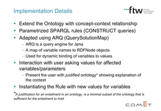Implementation Details
 Extend the Ontology with concept-context relationship
 Parametrized SPARQL rules (CONSTRUCT queries)
 Adapted using ARQ (QuerySolutionMap)
- ARQ is a query engine for Jena
- A map of variable names to RDFNode objects
- Used for dynamic binding of variables to values

 Interaction with user asking values for affected
variables/parameters
- Present the user with justified ontology* showing explanation of
the context

 Instantiating the Rule with new values for variables
*A justification for an entailment in an ontology, is a minimal subset of the ontology that is
sufficient for the entailment to hold

 