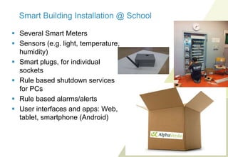 Smart Building Installation @ School
 Several Smart Meters
 Sensors (e.g. light, temperature,
humidity)
 Smart plugs, for individual
sockets
 Rule based shutdown services
for PCs
 Rule based alarms/alerts
 User interfaces and apps: Web,
tablet, smartphone (Android)

 