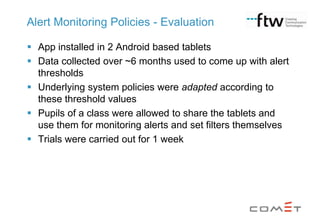 Alert Monitoring Policies - Evaluation
 App installed in 2 Android based tablets
 Data collected over ~6 months used to come up with alert
thresholds
 Underlying system policies were adapted according to
these threshold values
 Pupils of a class were allowed to share the tablets and
use them for monitoring alerts and set filters themselves
 Trials were carried out for 1 week

 